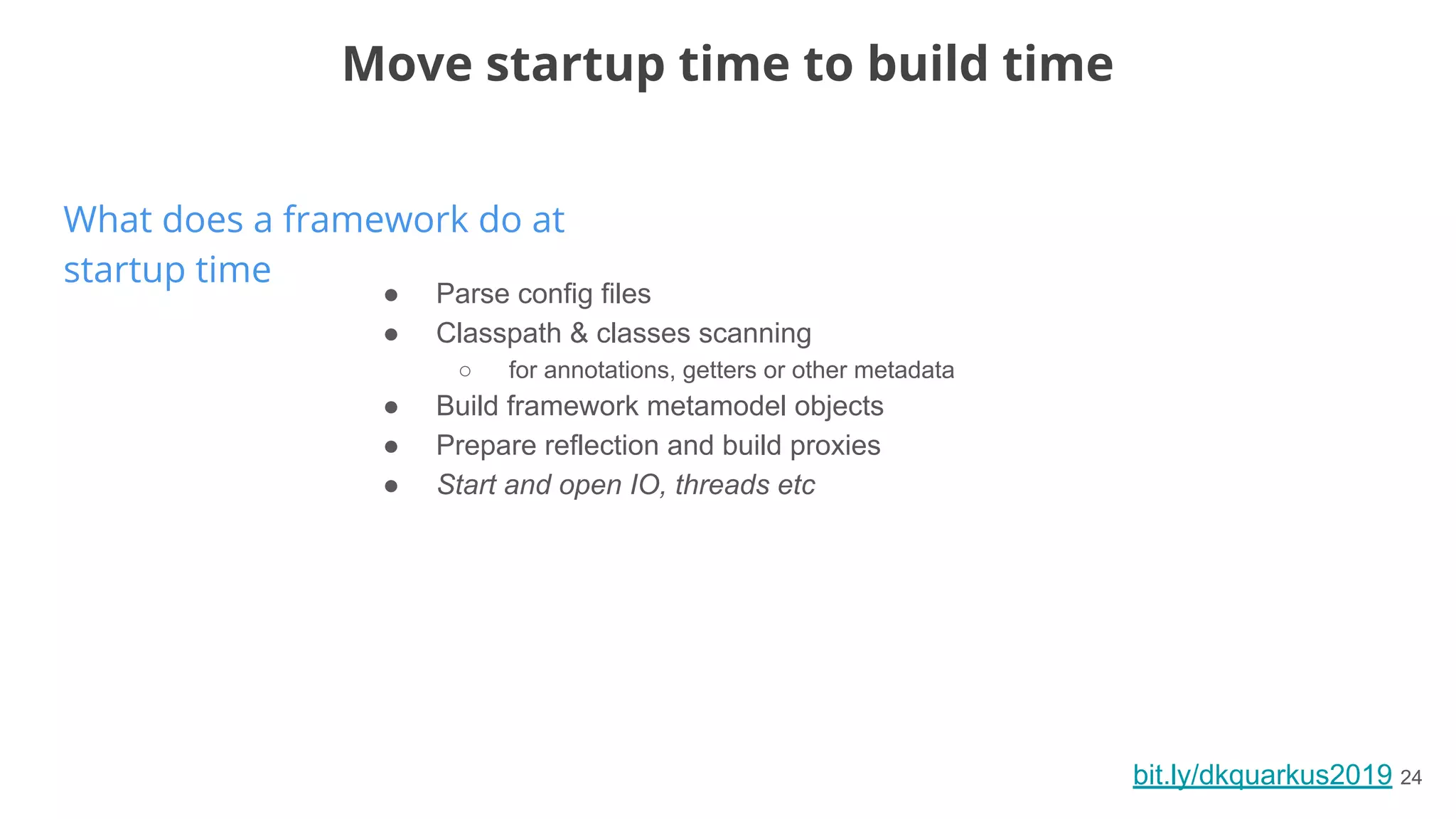bit.ly/dkquarkus2019 24
What does a framework do at
startup time
Move startup time to build time
● Parse config files
● Classpath & classes scanning
○ for annotations, getters or other metadata
● Build framework metamodel objects
● Prepare reflection and build proxies
● Start and open IO, threads etc
 