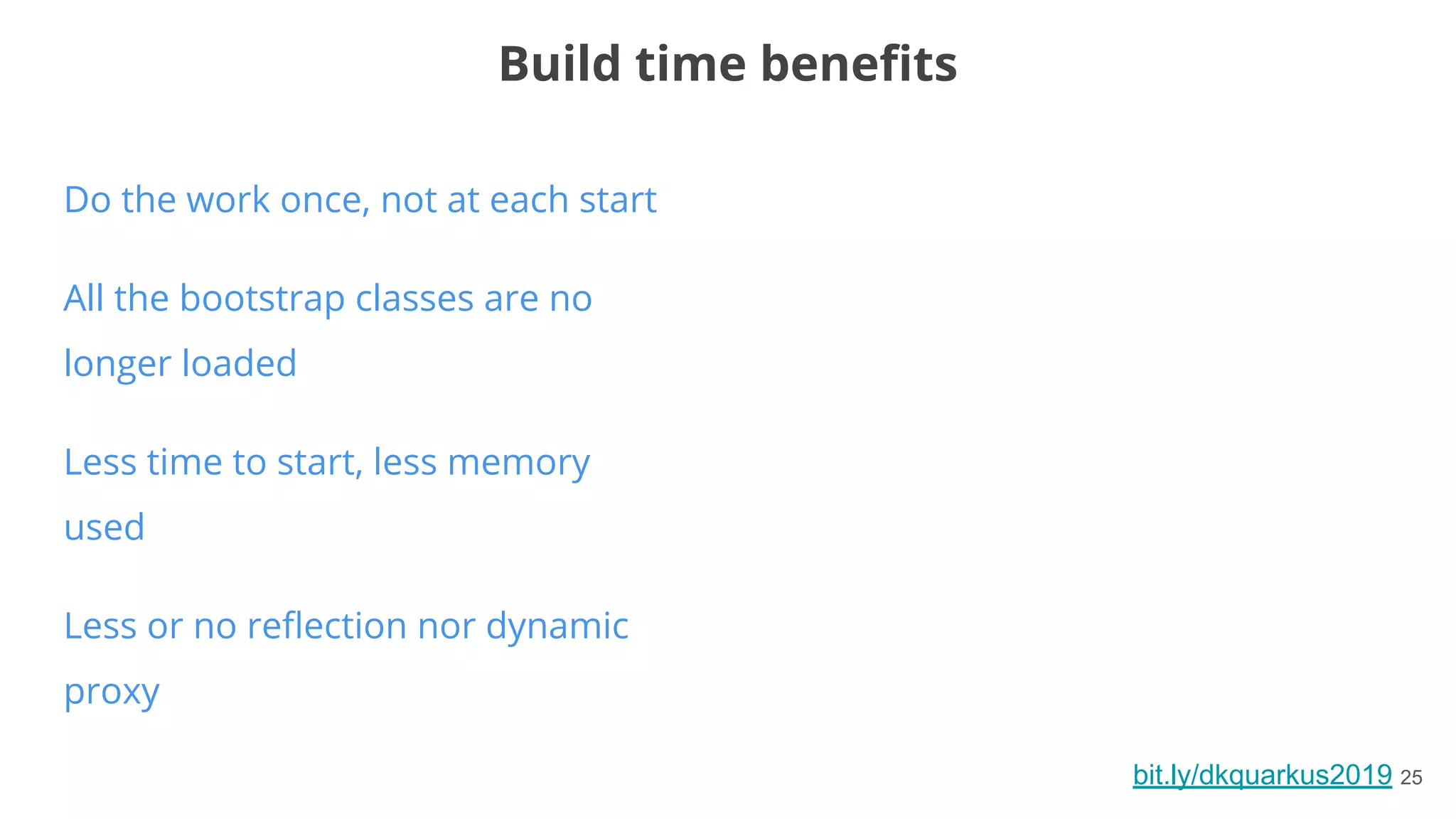 bit.ly/dkquarkus2019 25
Do the work once, not at each start
All the bootstrap classes are no
longer loaded
Less time to start, less memory
used
Less or no reﬂection nor dynamic
proxy
Build time beneﬁts
 