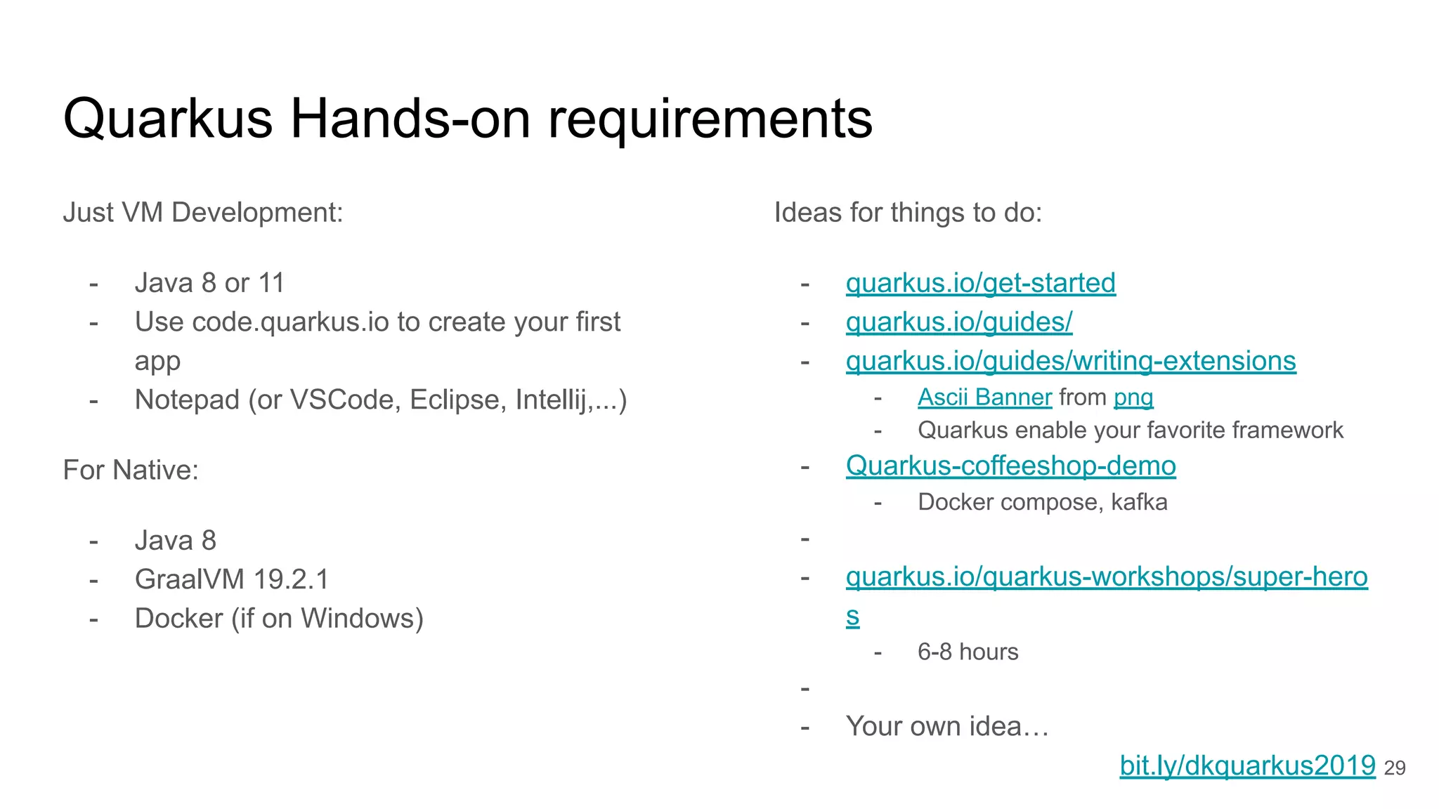 Quarkus Hands-on requirements
Just VM Development:
- Java 8 or 11
- Use code.quarkus.io to create your first
app
- Notepad (or VSCode, Eclipse, Intellij,...)
For Native:
- Java 8
- GraalVM 19.2.1
- Docker (if on Windows)
Ideas for things to do:
- quarkus.io/get-started
- quarkus.io/guides/
- quarkus.io/guides/writing-extensions
- Ascii Banner from png
- Quarkus enable your favorite framework
- Quarkus-coffeeshop-demo
- Docker compose, kafka
-
- quarkus.io/quarkus-workshops/super-hero
s
- 6-8 hours
-
- Your own idea…
bit.ly/dkquarkus2019 29
 