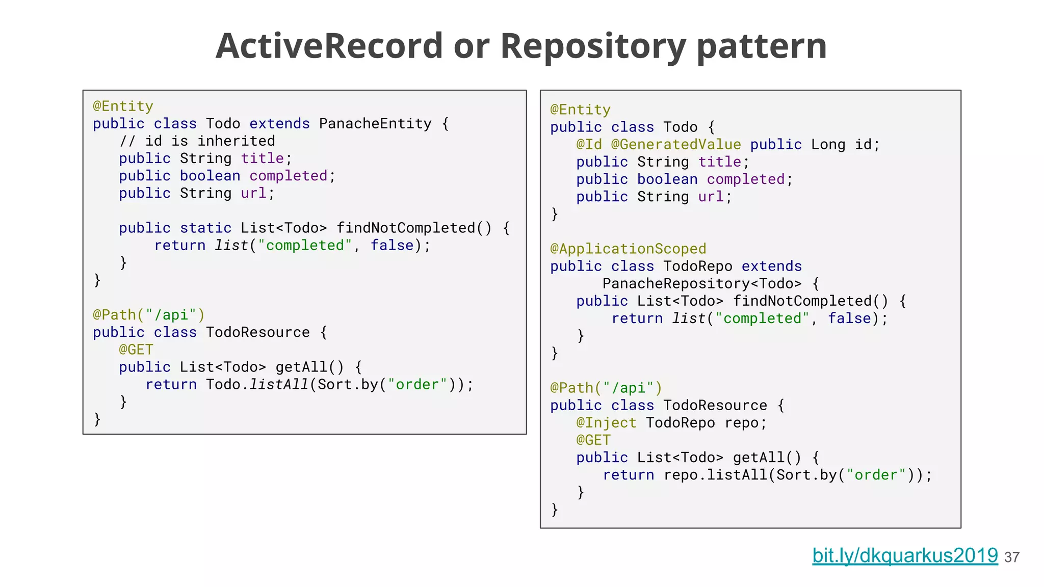 bit.ly/dkquarkus2019 37
@Entity
public class Todo extends PanacheEntity {
// id is inherited
public String title;
public boolean completed;
public String url;
public static List<Todo> findNotCompleted() {
return list("completed", false);
}
}
@Path("/api")
public class TodoResource {
@GET
public List<Todo> getAll() {
return Todo.listAll(Sort.by("order"));
}
}
@Entity
public class Todo {
@Id @GeneratedValue public Long id;
public String title;
public boolean completed;
public String url;
}
@ApplicationScoped
public class TodoRepo extends
PanacheRepository<Todo> {
public List<Todo> findNotCompleted() {
return list("completed", false);
}
}
@Path("/api")
public class TodoResource {
@Inject TodoRepo repo;
@GET
public List<Todo> getAll() {
return repo.listAll(Sort.by("order"));
}
}
ActiveRecord or Repository pattern
 
