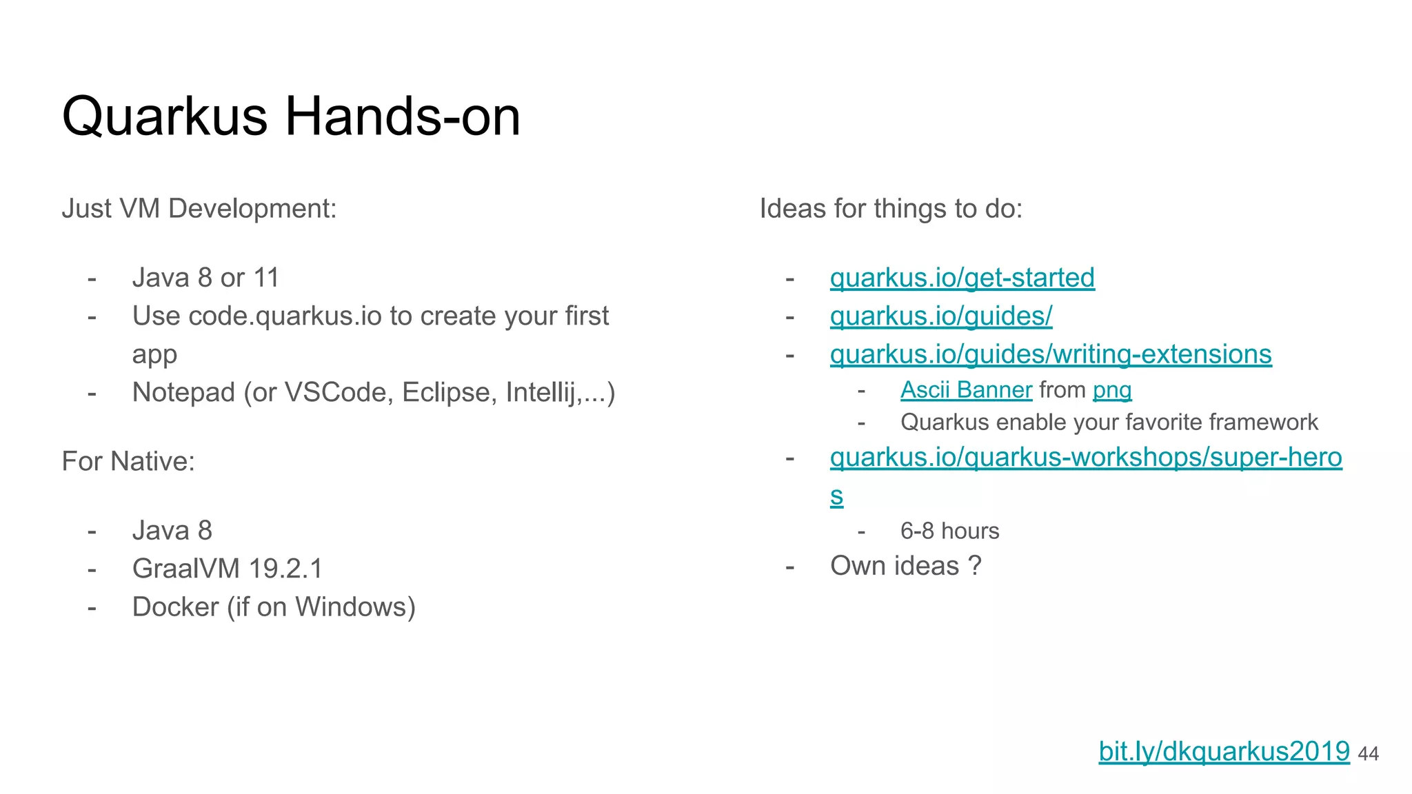 Quarkus Hands-on
Just VM Development:
- Java 8 or 11
- Use code.quarkus.io to create your first
app
- Notepad (or VSCode, Eclipse, Intellij,...)
For Native:
- Java 8
- GraalVM 19.2.1
- Docker (if on Windows)
Ideas for things to do:
- quarkus.io/get-started
- quarkus.io/guides/
- quarkus.io/guides/writing-extensions
- Ascii Banner from png
- Quarkus enable your favorite framework
- quarkus.io/quarkus-workshops/super-hero
s
- 6-8 hours
- Own ideas ?
bit.ly/dkquarkus2019 44
 