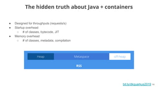 ● Designed for throughputs (requests/s)
● Startup overhead
○ # of classes, bytecode, JIT
● Memory overhead
○ # of classes, metadata, compilation
bit.ly/dkquarkus2019 14
The hidden truth about Java + containers
RSS
 