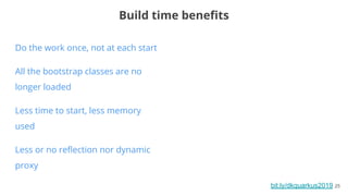 bit.ly/dkquarkus2019 25
Do the work once, not at each start
All the bootstrap classes are no
longer loaded
Less time to start, less memory
used
Less or no reﬂection nor dynamic
proxy
Build time beneﬁts
 