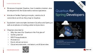 ● Showcase & explain Quarkus, how it enables modern Java
development & the Kubernetes-native experience
● Introduce familiar Spring concepts, constructs, &
conventions and how they map to Quarkus
● Equivalent code examples between Quarkus and Spring as
well as emphasis on testing patterns & practices
● Chapters devoted to
○ Why the need for Quarkus in the first place?
○ Getting started
○ RESTful applications
○ Persistence
○ Event-driven services
○ Cloud environments, containers, and Kubernetes
Quarkus for Spring Developers
1
https://red.ht/quarkus-spring-devs
 