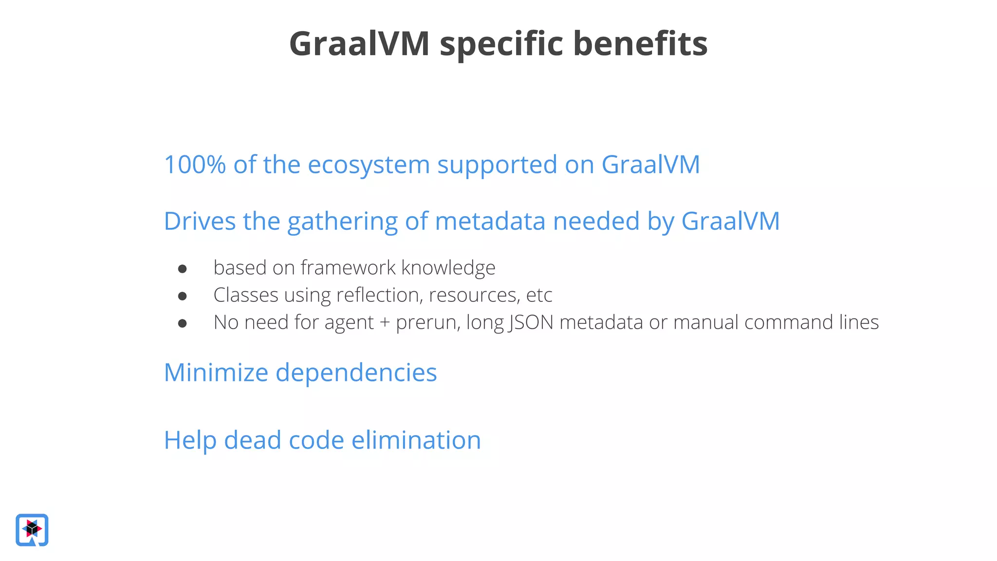 Drives the gathering of metadata needed by GraalVM
GraalVM speciﬁc beneﬁts
● based on framework knowledge
● Classes using reﬂection, resources, etc
● No need for agent + prerun, long JSON metadata or manual command lines
Minimize dependencies
Help dead code elimination
100% of the ecosystem supported on GraalVM
 