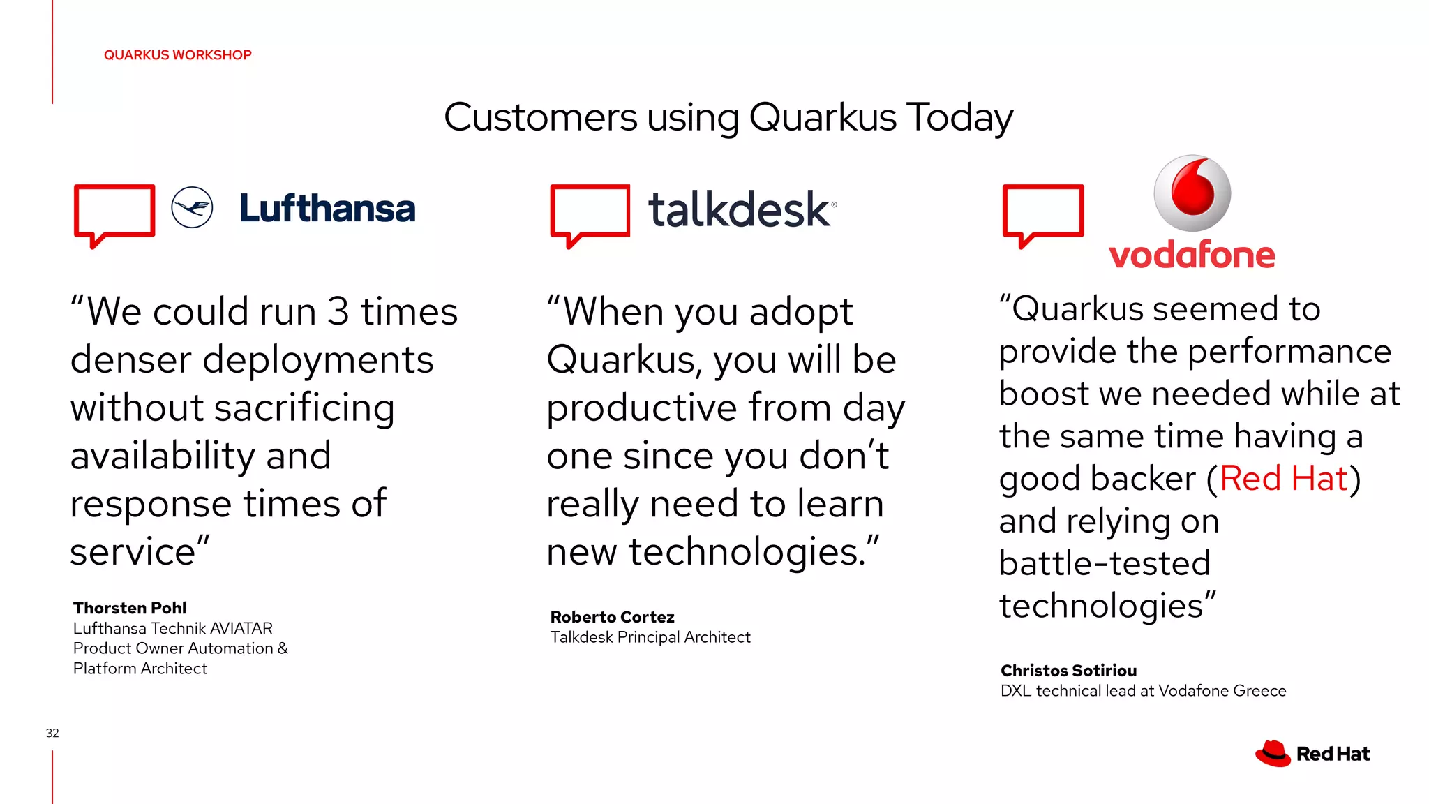 32
QUARKUS WORKSHOP
Customers using Quarkus Today
“We could run 3 times
denser deployments
without sacrificing
availability and
response times of
service”
“When you adopt
Quarkus, you will be
productive from day
one since you don’t
really need to learn
new technologies.”
“Quarkus seemed to
provide the performance
boost we needed while at
the same time having a
good backer (Red Hat)
and relying on
battle-tested
technologies”
Thorsten Pohl
Lufthansa Technik AVIATAR
Product Owner Automation &
Platform Architect
Roberto Cortez
Talkdesk Principal Architect
Christos Sotiriou
DXL technical lead at Vodafone Greece
 