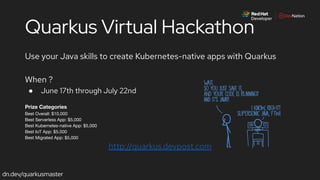 dn.dev/quarkusmaster
Quarkus Virtual Hackathon
Use your Java skills to create Kubernetes-native apps with Quarkus
When ?
● June 17th through July 22nd
Prize Categories
Best Overall: $10,000
Best Serverless App: $5,000
Best Kubernetes-native App: $5,000
Best IoT App: $5,000
Best Migrated App: $5,000
http://quarkus.devpost.com
 