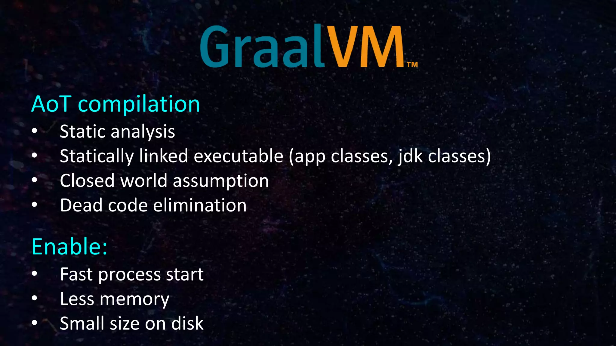AoT compilation
• Static analysis
• Statically linked executable (app classes, jdk classes)
• Closed world assumption
• Dead code elimination
Enable:
• Fast process start
• Less memory
• Small size on disk
 