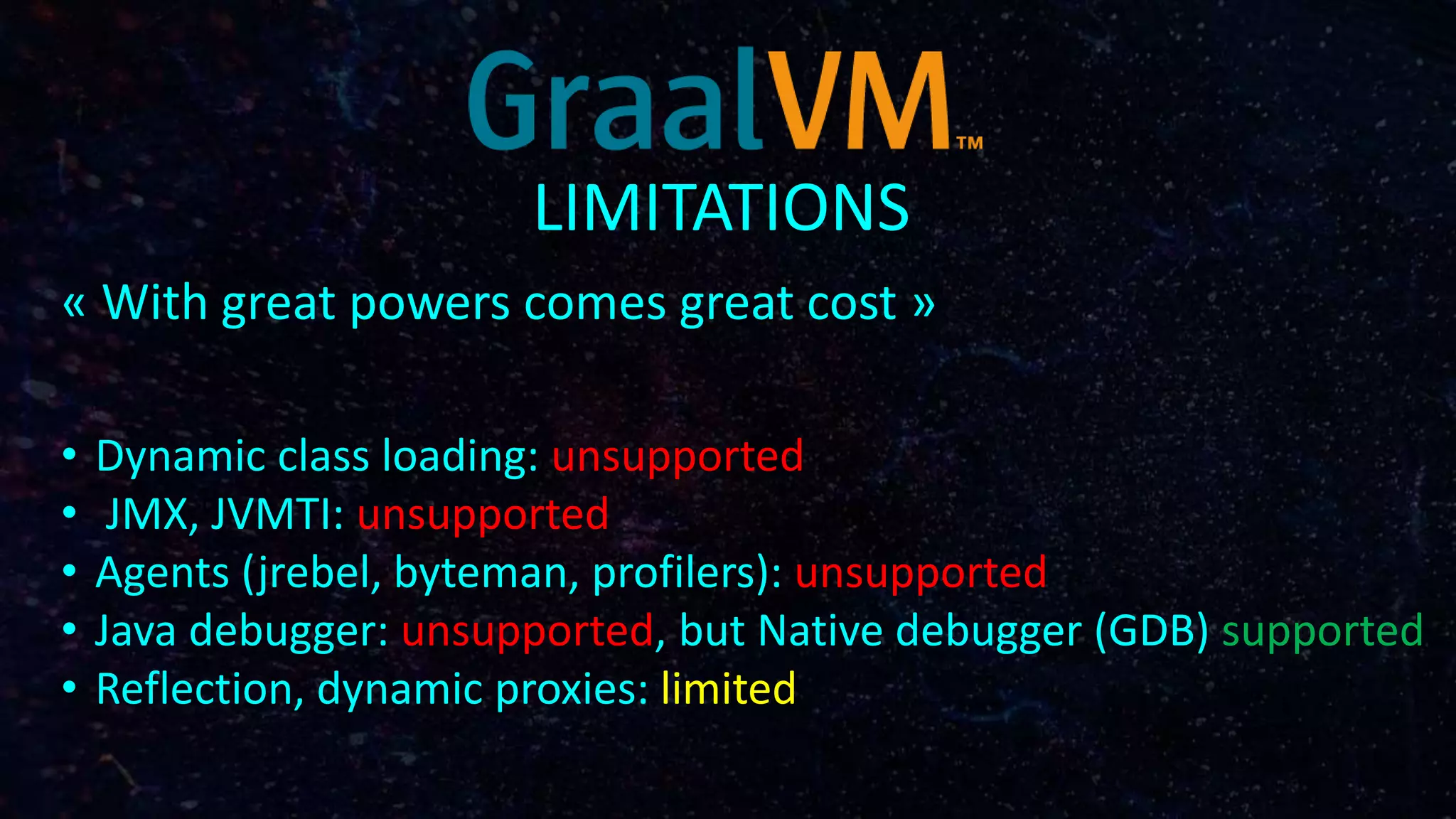 LIMITATIONS
« With great powers comes great cost »
• Dynamic class loading: unsupported
• JMX, JVMTI: unsupported
• Agents (jrebel, byteman, profilers): unsupported
• Java debugger: unsupported, but Native debugger (GDB) supported
• Reflection, dynamic proxies: limited
 