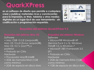 QuarkXPress
es un software de diseño que permite a cualquiera
crear y publicar materiales ricos y convincentes
para la impresión, la Web, tabletas y otros medios
digitales en un lugar fácil de usar herramienta - sin
codificación o programación requerida.
Requisitos del sistema QuarkXPress 9.3
Requisitos del sistema: Mac OS
Software
• Mac OS® 10.5.8 (Leopard®),
Mac OS 10.6.8 (Snow Leopard®),
Mac OS 10.7.x (Lion™),o
posterior
• Probado en Citrix
Hardware
• Procesador Mac® Intel®
• 2GB de memoria RAM (1GB
como mínimo)
• 2GB de espacio en disco duro
Requisitos del sistema: Windows
Software
• Microsoft® Windows® XP
(Service Pack 2 o 3), Windows
Vista® 1.0, o Windows 7
• Microsoft .NET Framework 3.5
SP1
• Probado en Citrix
Hardware
• 2GB de memoria RAM (1GB
como mínimo)
• 1GB de espacio en disco duro
 