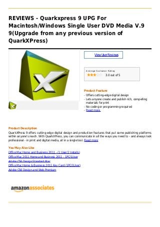 REVIEWS - Quarkxpress 9 UPG For
Macintosh/Windows Single User DVD Media V.9
9(Upgrade from any previous version of
QuarkXPress)
ViewUserReviews
Average Customer Rating
3.0 out of 5
Product Feature
Offers cutting-edge digital designq
Lets anyone create and publish rich, compellingq
materials for print
No coding or programming requiredq
Read moreq
Product Description
QuarkXPress 9 offers cutting-edge digital design and production features that put some publishing platforms
within anyone's reach. With QuarkXPress, you can communicate in all the ways you need to - and always look
professional - in print and digital media, all in a single tool. Read more
You May Also Like
Office Mac Home and Business 2011 - (1 User/2 Installs)
Office Mac 2011 Home and Business 2011 - 1PC/1User
Adobe CS6 Design Standard Mac
Office Mac Home & Business 2011 Key Card (1PC/1User)
Adobe CS6 Design and Web Premium
 