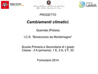 PROGETTO
Cambiamenti climatici.
Quarrata (Pistoia)
I.C.S. “Bonaccorso da Montemagno”
Scuola Primaria e Secondaria di I grado
Classe : 3 A (primaria), 1 E, 2 A, 2 F, 3C
Formulario 2014
 