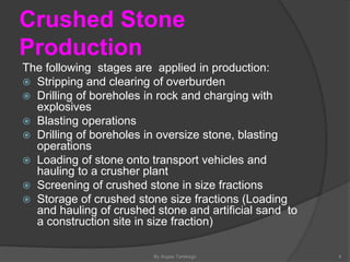 Crushed Stone
Production
By Argaw Tarekegn 4
The following stages are applied in production:
 Stripping and clearing of overburden
 Drilling of boreholes in rock and charging with
explosives
 Blasting operations
 Drilling of boreholes in oversize stone, blasting
operations
 Loading of stone onto transport vehicles and
hauling to a crusher plant
 Screening of crushed stone in size fractions
 Storage of crushed stone size fractions (Loading
and hauling of crushed stone and artificial sand to
a construction site in size fraction)
 