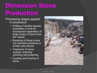 Dimension Stone
Production
Processing stages applied
in production:
 Drilling of closely spaced
boreholes in rock for
subsequent separation of
large lumps of stone from
the massif.
 Breaking of these lumps
into standard products or
similar-size stones.
 Treatment of stone
surface ,dressing
,grinding and polishing.
 Loading and hauling of
stone.
By Argaw Tarekegn 5
 