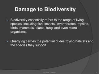 Damage to Biodiversity
 Biodiversity essentially refers to the range of living
species, including fish, insects, invertebrates, reptiles,
birds, mammals, plants, fungi and even micro-
organisms.
 Quarrying carries the potential of destroying habitats and
the species they support
By Argaw Tarekegn 9
 