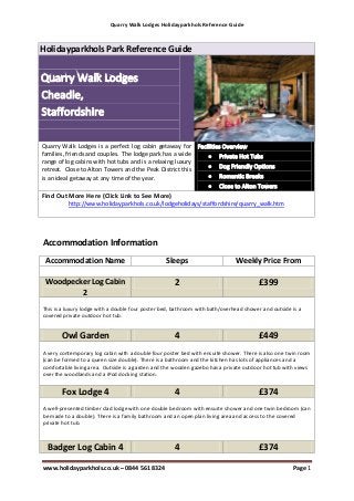 Quarry Walk Lodges Holidayparkhols Reference Guide



Holidayparkhols Park Reference Guide




Quarry Walk Lodges is a perfect log cabin getaway for
families, friends and couples. The lodge park has a wide
range of log cabins with hot tubs and is a relaxing luxury
retreat. Close to Alton Towers and the Peak District this
is an ideal getaway at any time of the year.

Find Out More Here (Click Link to See More)
          http://www.holidayparkhols.co.uk/lodgeholidays/staffordshire/quarry_walk.htm




Accommodation Information
 Accommodation Name                               Sleeps                      Weekly Price From

 Woodpecker Log Cabin                                2                                 £399
         2
This is a luxury lodge with a double four poster bed, bathroom with bath/overhead shower and outside is a
covered private outdoor hot tub.


       Owl Garden                                    4                                 £449
A very contemporary log cabin with a double four poster bed with ensuite shower. There is also one twin room
(can be formed to a queen size double). There is a bathroom and the kitchen has lots of appliances and a
comfortable living area. Outside is a garden and the wooden gazebo has a private outdoor hot tub with views
over the woodlands and a iPod docking station.


       Fox Lodge 4                                   4                                 £374
A well-presented timber clad lodge with one double bedroom with ensuite shower and one twin bedroom (can
be made to a double). There is a family bathroom and an open plan living area and access to the covered
private hot tub.



  Badger Log Cabin 4                                 4                                 £374

www.holidayparkhols.co.uk – 0844 561 8324                                                            Page 1
 