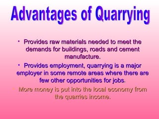 Provides raw materials needed to meet the demands for buildings, roads and cement manufacture. Provides employment, quarrying is a major employer in some remote areas where there are few other opportunities for jobs . More money is put into the local economy from the quarries income. Advantages of Quarrying