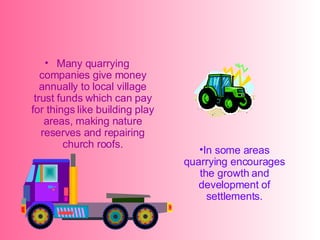 Many quarrying companies give money annually to local village trust funds which can pay for things like building play areas, making nature reserves and repairing church roofs. In some areas quarrying encourages the growth and development of settlements.