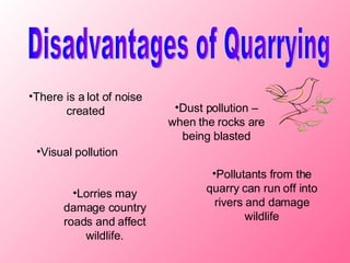Disadvantages of Quarrying There is a lot of noise created Dust pollution – when the rocks are being blasted Visual pollution Pollutants from the quarry can run off into rivers and damage wildlife Lorries may damage country roads and affect wildlife.