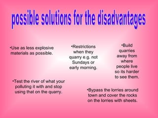 possible solutions for the disadvantages Use as less explosive materials as possible. Build quarries away from where people live so its harder to see them. Test the river of what your polluting it with and stop using that on the quarry. Bypass the lorries around town and cover the rocks on the lorries with sheets. Restrictions when they quarry e.g. not Sundays or early morning.