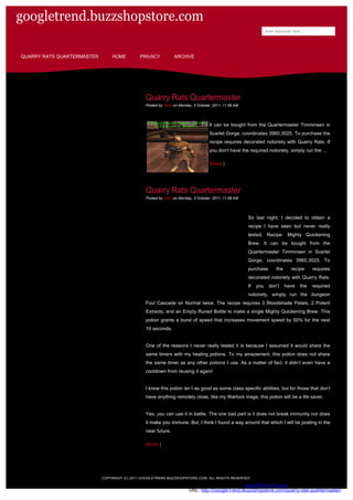 googletrend.buzzshopstore.com
                                                                                                                 enter keywords here...




QUARRY RATS QUARTERMASTER       HOME         PRIVACY           ARCHIVE




                                                Quarry Rats Quartermaster
                                                Posted by news on Monday, 3 October, 2011, 11:58 AM




                                                                                  It can be bought from the Quartermaster Timminsen in
                                                                                  Scarlet Gorge, coordinates 3960,3025. To purchase the
                                                                                  recipe requires decorated notoriety with Quarry Rats. If
                                                                                  you don't have the required notoriety, simply run the ...

                                                                                  Share |




                                                Quarry Rats Quartermaster
                                                Posted by news on Monday, 3 October, 2011, 11:58 AM




                                                                                                      So last night, I decided to obtain a
                                                                                                      recipe I have seen but never really
                                                                                                      tested, Recipe: Mighty Quickening
                                                                                                      Brew. It can be bought from the
                                                                                                      Quartermaster Timminsen in Scarlet
                                                                                                      Gorge, coordinates 3960,3025. To
                                                                                                      purchase         the     recipe      requires
                                                                                                      decorated notoriety with Quarry Rats.
                                                                                                      If   you     don’t     have    the   required
                                                                                                      notoriety, simply run the dungeon
                                                Foul Cascade on Normal twice. The recipe requires 3 Bloodshade Petals, 2 Potent
                                                Extracts, and an Empty Runed Bottle to make a single Mighty Quickening Brew. This
                                                potion grants a burst of speed that increases movement speed by 50% for the next
                                                10 seconds.


                                                One of the reasons I never really tested it is because I assumed it would share the
                                                same timers with my healing potions. To my amazement, this potion does not share
                                                the same timer as any other potions I use. As a matter of fact, it didn’t even have a
                                                cooldown from reusing it again!


                                                I know this potion isn’t as good as some class specific abilities, but for those that don’t
                                                have anything remotely close, like my Warlock mage, this potion will be a life saver.


                                                Yes, you can use it in battle. The one bad part is it does not break immunity nor does
                                                it make you immune. But, I think I found a way around that which I will be posting in the
                                                near future.

                                                Share |




                            COPYRIGHT (C) 2011 GOOGLETREND.BUZZSHOPSTORE.COM. ALL RIGHTS RESERVED.

                                                                                   Generated by www.PDFonFly.com at 10/6/2011 2:39:10 AM
                                                                       URL: http://GoogleTrend.BuzzShopstore.com/quarry-rats-quartermaster/
 