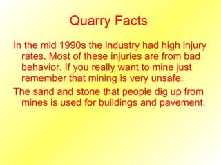 Quarry Facts  In the mid 1990s the industry had high injury rates. Most of these injuries are from bad behavior. If you really want to mine just remember that mining is very unsafe. The sand and stone that people dig up from mines is used for buildings and pavement. 