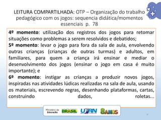 LEITURA COMPARTILHADA: OTP – Organização do trabalho
pedagógico com os jogos: sequencia didática/momentos
essenciais p. 78
10
4º momento: utilização dos registros dos jogos para retomar
situações como problemas a serem resolvidos e debatidos;
5º momento: levar o jogo para fora da sala de aula, envolvendo
outras crianças (crianças de outras turmas) e adultos, em
familiares, para quem a criança irá ensinar e mediar o
desenvolvimento dos jogos (ensinar o jogo em casa é muito
importante); e
6º momento: instigar as crianças a produzir novos jogos,
inspiradas nas atividades lúdicas realizadas na sala de aula, usando
os materiais, escrevendo regras, desenhando plataformas, cartas,
construindo dados, roletas...
 