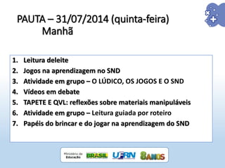 PAUTA – 31/07/2014 (quinta-feira)
Manhã
1. Leitura deleite
2. Jogos na aprendizagem no SND
3. Atividade em grupo – O LÚDICO, OS JOGOS E O SND
4. Vídeos em debate
5. TAPETE E QVL: reflexões sobre materiais manipuláveis
6. Atividade em grupo – Leitura guiada por roteiro
7. Papéis do brincar e do jogar na aprendizagem do SND
 