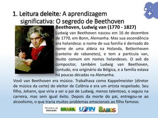 1. Leitura deleite: A aprendizagem
significativa: O segredo de Beethoven
Beethoven, Ludwig van (1770 - 1827)
Ludwig van Beethoven nasceu em 16 de dezembro
de 1770, em Bonn, Alemanha. Mas sua ascendência
era holandesa: o nome de sua família é derivado do
nome de uma aldeia na Holanda, Bettenhoven
(canteiro de rabanetes), e tem a partícula van,
muito comum em nomes holandeses. O avô do
compositor, também Ludwig van Beethoven,
contudo, era originário da Bélgica, e a família estava
há poucas décadas na Alemanha.
Vovô van Beethoven era músico. Trabalhava como Kappelmeister (diretor
de música da corte) do eleitor de Colônia e era um artista respeitado. Seu
filho, Johann, que viria a ser o pai de Ludwig, menos talentoso, o seguiu na
carreira, mas sem igual êxito. Depois da morte do pai, entregou-se ao
alcoolismo, o que traria muitos problemas emocionais ao filho famoso.
 