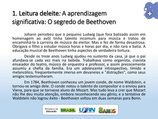 Johann percebeu que o pequeno Ludwig (que fora batizado assim em
homenagem ao avô) tinha talento incomum para música e tratou de
encaminhá-lo à carreira de músico do eleitor. Mas o fez de forma desastrosa.
Obrigava o filho a estudar música horas e horas por dia, e não raro o batia. A
educação musical de Beethoven tinha aspectos de verdadeira tortura.
Desde os treze anos Ludwig ajudou no sustento da casa, já que o pai
afundava-se cada vez mais na bebida. Trabalhava como organista, cravista
ensaiador do teatro, músico de orquestra e professor, e assim precocemente
assumiu a chefia da família. Era um adolescente introspectivo, tímido e
melancólico, freqüentemente imerso em devaneios e "distrações", como seus
amigos testemunharam.
Em 1784, Beethoven conheceu um jovem conde, de nome Waldstein, e
tornou-se amigo dele. O conde notou o talento do compositor e o enviou para
Viena, para que se tornasse aluno de Mozart. Mas tudo leva a crer que Mozart
não lhe deu muita atenção, embora reconhecendo seu gênio, e a tentativa de
Waldstein não logrou êxito - Beethoven voltou em duas semanas para Bonn.
1. Leitura deleite: A aprendizagem
significativa: O segredo de Beethoven
 