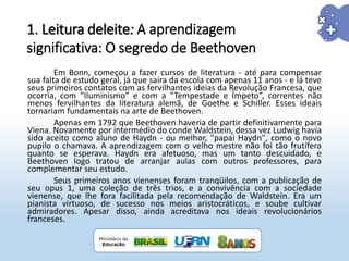 Em Bonn, começou a fazer cursos de literatura - até para compensar
sua falta de estudo geral, já que saíra da escola com apenas 11 anos - e lá teve
seus primeiros contatos com as fervilhantes ideias da Revolução Francesa, que
ocorria, com “Iluminismo” e com a “Tempestade e Ímpeto”, correntes não
menos fervilhantes da literatura alemã, de Goethe e Schiller. Esses ideais
tornariam fundamentais na arte de Beethoven.
Apenas em 1792 que Beethoven haveria de partir definitivamente para
Viena. Novamente por intermédio do conde Waldstein, dessa vez Ludwig havia
sido aceito como aluno de Haydn - ou melhor, "papai Haydn", como o novo
pupilo o chamava. A aprendizagem com o velho mestre não foi tão frutífera
quanto se esperava. Haydn era afetuoso, mas um tanto descuidado, e
Beethoven logo tratou de arranjar aulas com outros professores, para
complementar seu estudo.
Seus primeiros anos vienenses foram tranqüilos, com a publicação de
seu opus 1, uma coleção de três trios, e a convivência com a sociedade
vienense, que lhe fora facilitada pela recomendação de Waldstein. Era um
pianista virtuoso, de sucesso nos meios aristocráticos, e soube cultivar
admiradores. Apesar disso, ainda acreditava nos ideais revolucionários
franceses.
1. Leitura deleite: A aprendizagem
significativa: O segredo de Beethoven
 