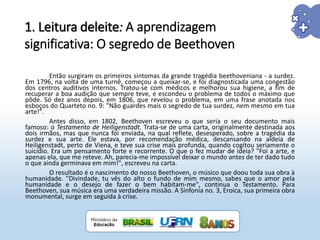 Então surgiram os primeiros sintomas da grande tragédia beethoveniana - a surdez.
Em 1796, na volta de uma turnê, começou a queixar-se, e foi diagnosticada uma congestão
dos centros auditivos internos. Tratou-se com médicos e melhorou sua higiene, a fim de
recuperar a boa audição que sempre teve, e escondeu o problema de todos o máximo que
pôde. Só dez anos depois, em 1806, que revelou o problema, em uma frase anotada nos
esboços do Quarteto no. 9: "Não guardes mais o segredo de tua surdez, nem mesmo em tua
arte!".
Antes disso, em 1802, Beethoven escreveu o que seria o seu documento mais
famoso: o Testamento de Heiligenstadt. Trata-se de uma carta, originalmente destinada aos
dois irmãos, mas que nunca foi enviada, na qual reflete, desesperado, sobre a tragédia da
surdez e sua arte. Ele estava, por recomendação médica, descansando na aldeia de
Heiligenstadt, perto de Viena, e teve sua crise mais profunda, quando cogitou seriamente o
suicídio. Era um pensamento forte e recorrente. O que o fez mudar de ideia? "Foi a arte, e
apenas ela, que me reteve. Ah, parecia-me impossível deixar o mundo antes de ter dado tudo
o que ainda germinava em mim!", escreveu na carta.
O resultado é o nascimento do nosso Beethoven, o músico que doou toda sua obra à
humanidade. "Divindade, tu vês do alto o fundo de mim mesmo, sabes que o amor pela
humanidade e o desejo de fazer o bem habitam-me", continua o Testamento. Para
Beethoven, sua música era uma verdadeira missão. A Sinfonia no. 3, Eroica, sua primeira obra
monumental, surge em seguida à crise.
1. Leitura deleite: A aprendizagem
significativa: O segredo de Beethoven
 