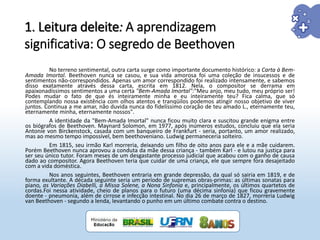 No terreno sentimental, outra carta surge como importante documento histórico: a Carta à Bem-
Amada Imortal. Beethoven nunca se casou, e sua vida amorosa foi uma coleção de insucessos e de
sentimentos não-correspondidos. Apenas um amor correspondido foi realizado intensamente, e sabemos
disso exatamente através dessa carta, escrita em 1812. Nela, o compositor se derrama em
apaixonadíssimos sentimentos a uma certa "Bem-Amada Imortal":"Meu anjo, meu tudo, meu próprio ser!
Podes mudar o fato de que és inteiramente minha e eu inteiramente teu? Fica calma, que só
contemplando nossa existência com olhos atentos e tranqüilos podemos atingir nosso objetivo de viver
juntos. Continua a me amar, não duvida nunca do fidelíssimo coração de teu amado L., eternamente teu,
eternamente minha, eternamente nossos".
A identidade da "Bem-Amada Imortal" nunca ficou muito clara e suscitou grande enigma entre
os biógrafos de Beethoven. Maynard Solomon, em 1977, após inúmeros estudos, concluiu que ela seria
Antonie von Birckenstock, casada com um banqueiro de Frankfurt - seria, portanto, um amor realizado,
mas ao mesmo tempo impossível, bem beethoveniano. Ludwig permaneceria solteiro.
Em 1815, seu irmão Karl morreria, deixando um filho de oito anos para ele e a mãe cuidarem.
Porém Beethoven nunca aprovou a conduta da mãe dessa criança - também Karl - e lutou na justiça para
ser seu único tutor. Foram meses de um desgastante processo judicial que acabou com o ganho de causa
dado ao compositor. Agora Beethoven teria que cuidar de uma criança, ele que sempre fora desajeitado
com a vida doméstica.
Nos anos seguintes, Beethoven entraria em grande depressão, da qual só sairia em 1819, e de
forma exultante. A década seguinte seria um período de supremas obras-primas: as últimas sonatas para
piano, as Variações Diabelli, a Missa Solene, a Nona Sinfonia e, principalmente, os últimos quartetos de
cordas.Foi nessa atividade, cheio de planos para o futuro (uma décima sinfonia) que ficou gravemente
doente - pneumonia, além de cirrose e infecção intestinal. No dia 26 de março de 1827, morreria Ludwig
van Beethoven - segundo a lenda, levantando o punho em um último combate contra o destino.
1. Leitura deleite: A aprendizagem
significativa: O segredo de Beethoven
 