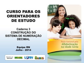 CURSO PARA OS
ORIENTADORES
DE ESTUDO
Caderno 3
CONSTRUÇÃO DO
SISTEMA DE NUMERAÇÃO
DECIMAL
Equipe RN
Julho - 2014
 