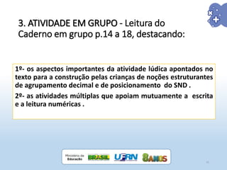 3. ATIVIDADE EM GRUPO - Leitura do
Caderno em grupo p.14 a 18, destacando:
1º- os aspectos importantes da atividade lúdica apontados no
texto para a construção pelas crianças de noções estruturantes
de agrupamento decimal e de posicionamento do SND .
2º- as atividades múltiplas que apoiam mutuamente a escrita
e a leitura numéricas .
21
 