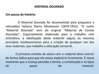 MATERIAL DOURADO
Um pouco de história:
O Material Dourado foi desenvolvido pela psiquiatra e
educadora italiana Maria Montessori (1870-1952). “O nome
"Material Dourado" vem do original "Material de Contas
Douradas". Especialmente elaborado para o trabalho com
aritmética, a idealização deste material seguiu os mesmos
princípios montessorianos para a criação de qualquer um dos
seus materiais, que trabalha a educação sensorial.
O primeiro contato do aluno com o material deve ocorrer
de forma lúdica para que ele possa explorá-lo livremente. É nesse
momento que a criança percebe a forma, a constituição e os tipos
de peças do material.
 