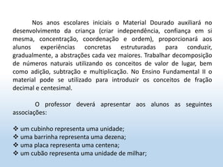 Nos anos escolares iniciais o Material Dourado auxiliará no
desenvolvimento da criança (criar independência, confiança em si
mesma, concentração, coordenação e ordem), proporcionará aos
alunos experiências concretas estruturadas para conduzir,
gradualmente, a abstrações cada vez maiores. Trabalhar decomposição
de números naturais utilizando os conceitos de valor de lugar, bem
como adição, subtração e multiplicação. No Ensino Fundamental II o
material pode se utilizado para introduzir os conceitos de fração
decimal e centesimal.
O professor deverá apresentar aos alunos as seguintes
associações:
 um cubinho representa uma unidade;
 uma barrinha representa uma dezena;
 uma placa representa uma centena;
 um cubão representa uma unidade de milhar;
 