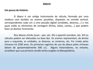 ÁBACO
Um pouco de história:
O ábaco é um antigo instrumento de cálculo, formado por uma
moldura com bastões ou arames paralelos, dispostos no sentido vertical,
correspondentes cada um a uma posição digital (unidades, dezenas,...) e nos
quais estão os elementos de contagem (fichas, bolas, contas,...) que podem
fazer-se deslizar livremente.
Nos ábacos chinês (suan - pan, séc. XII) e japonês (soroban, séc. XV) os
cálculos podem ser efetuados na base dez. Os arames representam, da direita
para a esquerda, as unidades, as dezenas, as centenas, etc. Foi criado pelos
chineses há 2500 anos. Os primeiros registros do uso do ábaco pelos chineses
datam de aproximadamente 500 a.C. Alguns historiadores, no entanto,
acreditam que sua primeira versão tenha surgido na Mesopotâmia.
 
