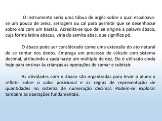 O instrumento seria uma tábua de argila sobre a qual espalhava-
se um pouco de areia, serragem ou cal para permitir que se desenhasse
sobre ela com um bastão. Acredita-se que daí se origina a palavra ábaco,
cuja forma latina abacus, viria do semita abac, que significa pó.
O ábaco pode ser considerado como uma extensão do ato natural
de se contar nos dedos. Emprega um processo de cálculo com sistema
decimal, atribuindo a cada haste um múltiplo de dez. Ele é utilizado ainda
hoje para ensinar às crianças as operações de somar e subtrair.
As atividades com o ábaco são organizadas para levar o aluno a
refletir sobre o valor posicional e as regras de representação de
quantidades no sistema de numeração decimal. Podem-se explorar
também as operações fundamentais.
 