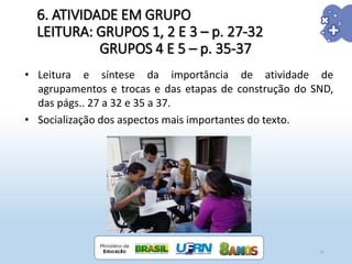 6. ATIVIDADE EM GRUPO
LEITURA: GRUPOS 1, 2 E 3 – p. 27-32
GRUPOS 4 E 5 – p. 35-37
31
• Leitura e síntese da importância de atividade de
agrupamentos e trocas e das etapas de construção do SND,
das págs.. 27 a 32 e 35 a 37.
• Socialização dos aspectos mais importantes do texto.
 