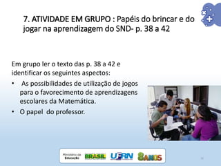 7. ATIVIDADE EM GRUPO : Papéis do brincar e do
jogar na aprendizagem do SND- p. 38 a 42
32
Em grupo ler o texto das p. 38 a 42 e
identificar os seguintes aspectos:
• As possibilidades de utilização de jogos
para o favorecimento de aprendizagens
escolares da Matemática.
• O papel do professor.
 