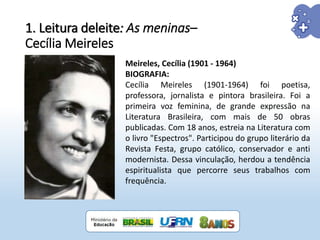 1. Leitura deleite: As meninas–
Cecília Meireles
Meireles, Cecília (1901 - 1964)
BIOGRAFIA:
Cecília Meireles (1901-1964) foi poetisa,
professora, jornalista e pintora brasileira. Foi a
primeira voz feminina, de grande expressão na
Literatura Brasileira, com mais de 50 obras
publicadas. Com 18 anos, estreia na Literatura com
o livro "Espectros". Participou do grupo literário da
Revista Festa, grupo católico, conservador e anti
modernista. Dessa vinculação, herdou a tendência
espiritualista que percorre seus trabalhos com
frequência.
 