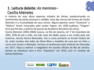 1. Leitura deleite: As meninas–
Cecília Meireles
A maioria de suas obras expressa estados de ânimo, predominando os
sentimentos de perda amorosa e solidão. Uma das marcas do lirismo de Cecília
Meireles é a musicalidade de seus versos. Alguns poemas como "Canteiros" e
"Motivo" foram musicados pelo cantor Fagner. Em 1939 publicou "Viagem"
livro que lhe deu o prêmio de poesia da Academia Brasileira de Letras.
Cecília Meireles (1901-1964) nasceu, no Rio de Janeiro, em 7 de novembro de
1901. Órfã de pai e mãe, aos três anos de idade, passa a ser criada pela avó
materna, Jacinta Garcia Benevides. Fez o curso primário na Escola Estácio de
Sá, onde recebeu das mãos de Olavo Bilac a medalha do ouro por ter feito o
curso com louvor e distinção. Formou-se professora pelo Instituto de Educação
em 1917. Passa a exercer o magistério em escolas oficiais do Rio de Janeiro.
Estreia na Literatura com o livro "Espectros" em 1919, com 17 sonetos de
temas históricos.
 