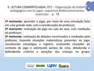 3. LEITURA COMPARTILHADA: OTP – Organização do trabalho
pedagógico com os jogos: sequencia didática/momentos
essenciais - p. 78
9
1º momento: aprender a jogar, por meio de uma simulação feita
em uma grande roda, com a coordenação do professor;
2º momento: realização do jogo em sala de aula, com mediação
do professor;
3º momento: realização de debates incentivados e mediados pelo
professor, trazendo situações matemáticas presentes no jogo,
socializando estratégias e registro, analisando situações do
contexto do jogo e solicitando pontos de vista, debatendo e
defendendo critérios e posições das crianças no grupo;
 
