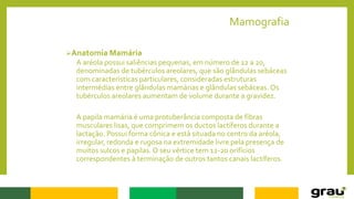 Mamografia
Anatomia Mamária
A aréola possui saliências pequenas, em número de 12 a 20,
denominadas de tubérculos areolares, que são glândulas sebáceas
com características particulares, consideradas estruturas
intermédias entre glândulas mamárias e glândulas sebáceas. Os
tubérculos areolares aumentam de volume durante a gravidez.
A papila mamária é uma protuberância composta de fibras
musculares lisas, que comprimem os ductos lactíferos durante a
lactação. Possui forma cônica e está situada no centro da aréola,
irregular, redonda e rugosa na extremidade livre pela presença de
muitos sulcos e papilas.O seu vértice tem 12-20 orifícios
correspondentes à terminação de outros tantos canais lactíferos.
 