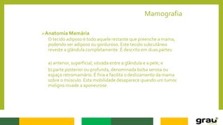 Mamografia
Anatomia Mamária
O tecido adiposo é todo aquele restante que preenche a mama,
podendo ser adiposo ou gorduroso. Este tecido subcutâneo
reveste a glândula completamente. É descrito em duas partes:
a) anterior, superficial, situada entre a glândula e a pele; e
b) parte posterior ou profunda, denominada bolsa serosa ou
espaço retromamário. É fina e facilita o deslizamento da mama
sobre o músculo. Esta mobilidade desaparece quando um tumor
maligno invade a aponevrose.
 