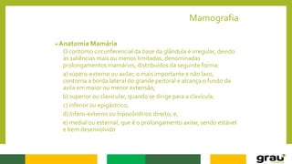 Mamografia
Anatomia Mamária
O contorno circunferencial da base da glândula é irregular, devido
às saliências mais ou menos limitadas, denominadas
prolongamentos mamários, distribuídos da seguinte forma:
a) súpero-externo ou axilar, o mais importante e não laxo,
contorna a borda lateral do grande peitoral e alcança o fundo da
axila em maior ou menor extensão;
b) superior ou clavicular, quando se dirige para a clavícula;
c) inferior ou epigástrico;
d) ínfero-externo ou hipocôndrico direito; e,
e) medial ou esternal, que é o prolongamento axilar, sendo estável
e bem desenvolvido
 