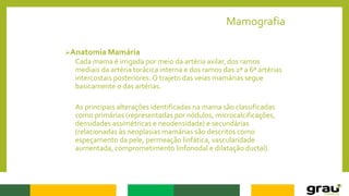 Mamografia
Anatomia Mamária
Cada mama é irrigada por meio da artéria axilar, dos ramos
mediais da artéria torácica interna e dos ramos das 2ª a 6ª artérias
intercostais posteriores. O trajeto das veias mamárias segue
basicamente o das artérias.
As principais alterações identificadas na mama são classificadas
como primárias (representadas por nódulos, microcalcificações,
densidades assimétricas e neodensidade) e secundárias
(relacionadas às neoplasias mamárias são descritos como
espeçamento da pele, permeação linfática, vascularidade
aumentada, comprometimento linfonodal e dilatação ductal).
 