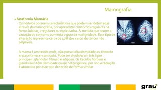 Mamografia
Anatomia Mamária
Os nódulos possuem características que podem ser detectadas
através da mamografia, por apresentar contornos regulares na
forma lobular, irregulares ou espiculados.À medida que ocorre a
variação do contorno aumenta o grau da malignidade. Esse tipo de
alteração representa cerca de 40% dos casos de câncer não
palpáveis.
A mama é um tecido mole, não possui alta densidade ou cheio de
ar para fornecer contraste. Pode ser dividido em três tipos
principais: glandular, fibroso e adiposo. Os tecidos fibrosos e
glandulares têm densidade quase heterogênea, por isso a radiação
é absorvida por esse tipo de tecido de forma similar
 