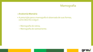 Mamografia
Anatomia Mamária
 A prescrição para a mamografia é observada de suas formas,
como descrito a seguir:
• Mamografia de rotina;
• Mamografia de rastreamento.
 